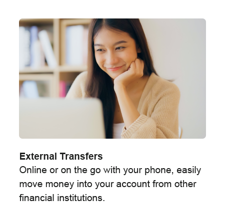 External Transfers. Online or on the go with your phone, easily move money into your account from other financial institutions.